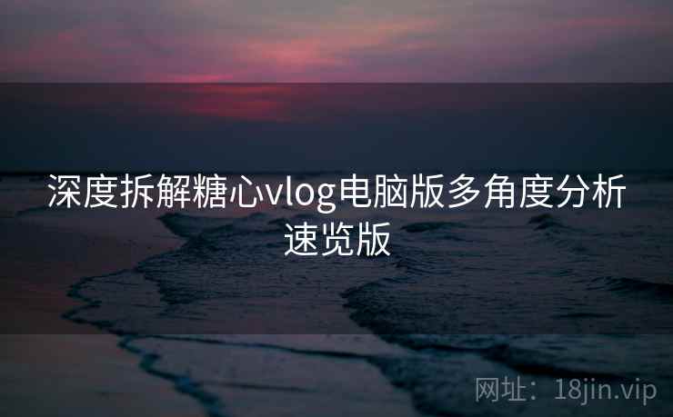 深度拆解糖心vlog电脑版多角度分析速览版