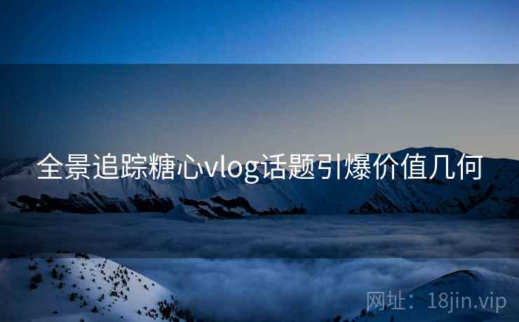 全景追踪糖心vlog话题引爆价值几何  第2张