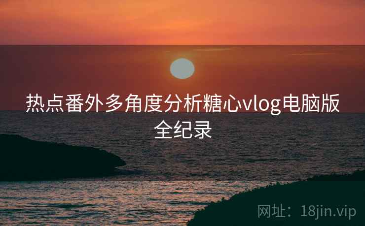 热点番外多角度分析糖心vlog电脑版全纪录