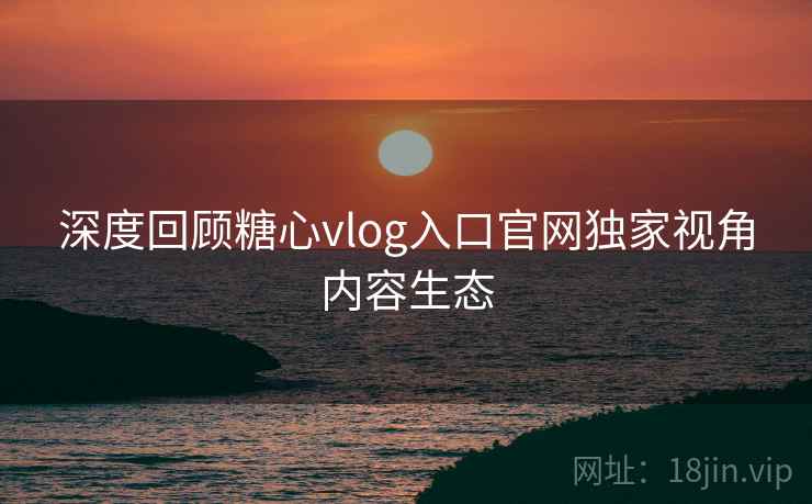 深度回顾糖心vlog入口官网独家视角内容生态