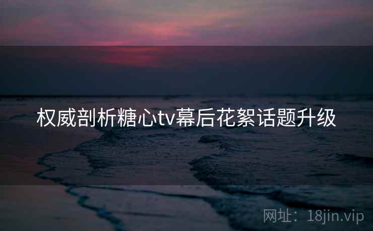 权威剖析糖心tv幕后花絮话题升级