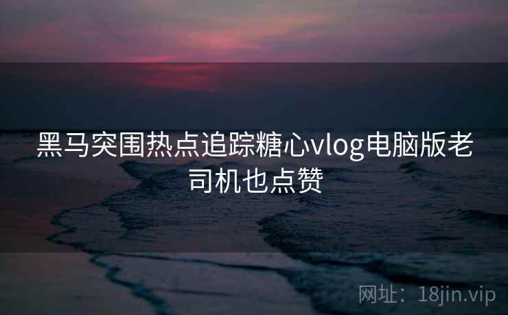 黑马突围热点追踪糖心vlog电脑版老司机也点赞