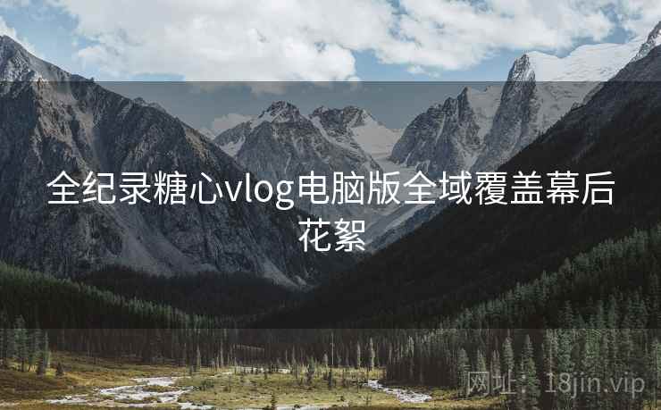 全纪录糖心vlog电脑版全域覆盖幕后花絮