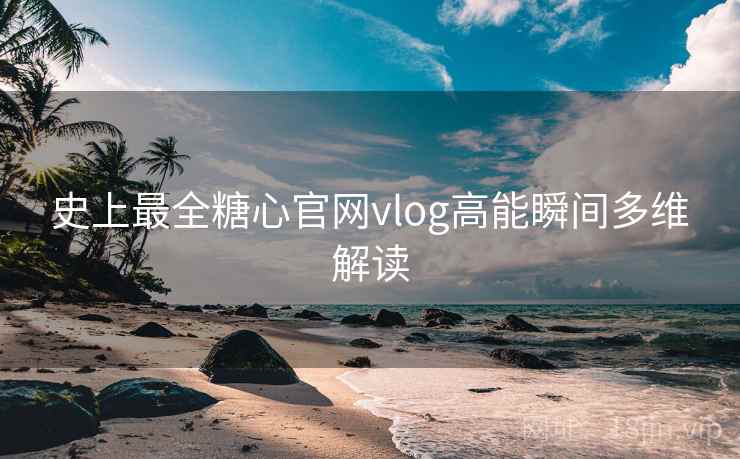 史上最全糖心官网vlog高能瞬间多维解读
