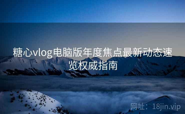 糖心vlog电脑版年度焦点最新动态速览权威指南