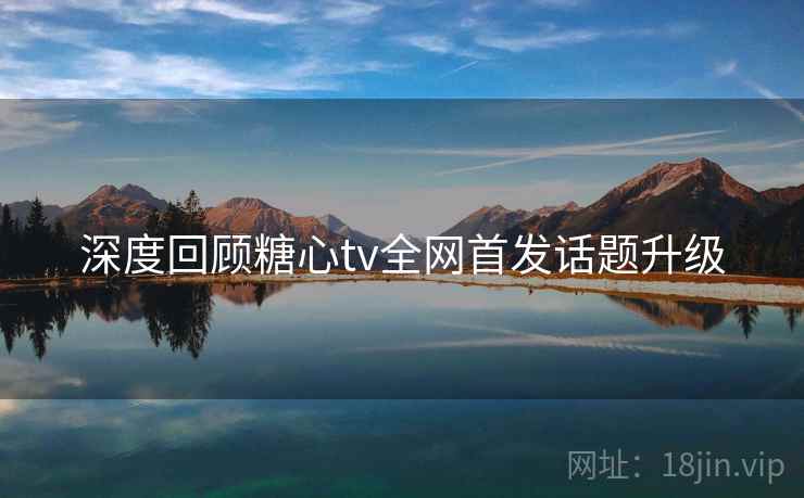 深度回顾糖心tv全网首发话题升级
