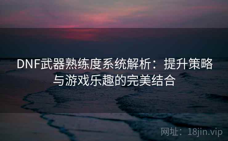 DNF武器熟练度系统解析：提升策略与游戏乐趣的完美结合