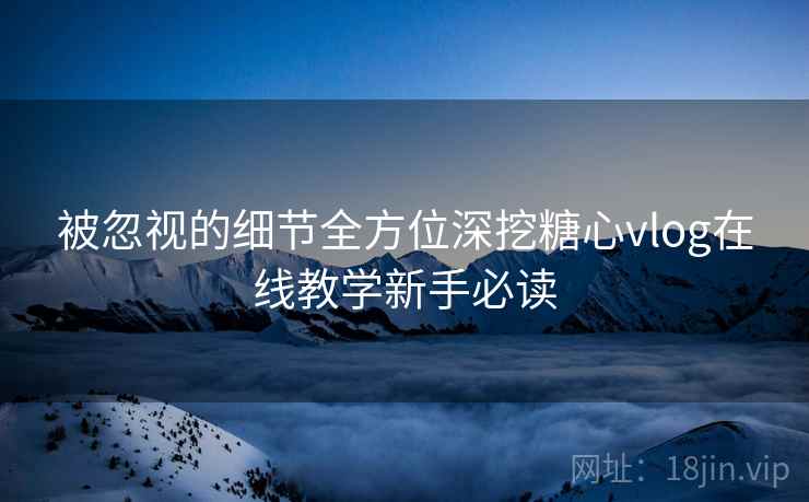 被忽视的细节全方位深挖糖心vlog在线教学新手必读