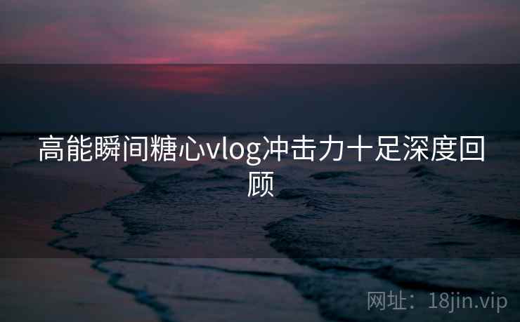 高能瞬间糖心vlog冲击力十足深度回顾